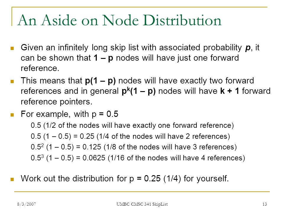 8/3/2007 UMBC CMSC 341 SkipList 13 An Aside on Node Distribution Given an infinitely long skip list with associated probability p, it can be shown that 1 – p nodes will have just one forward reference.