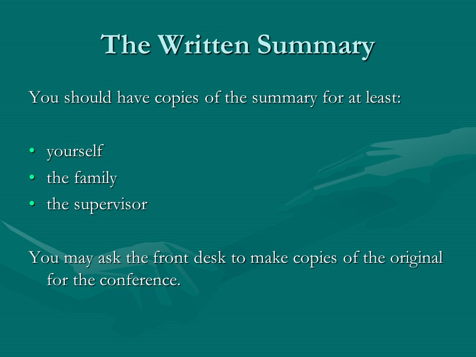 The Written Summary You should have copies of the summary for at least: yourselfyourself the familythe family the supervisorthe supervisor You may ask the front desk to make copies of the original for the conference.