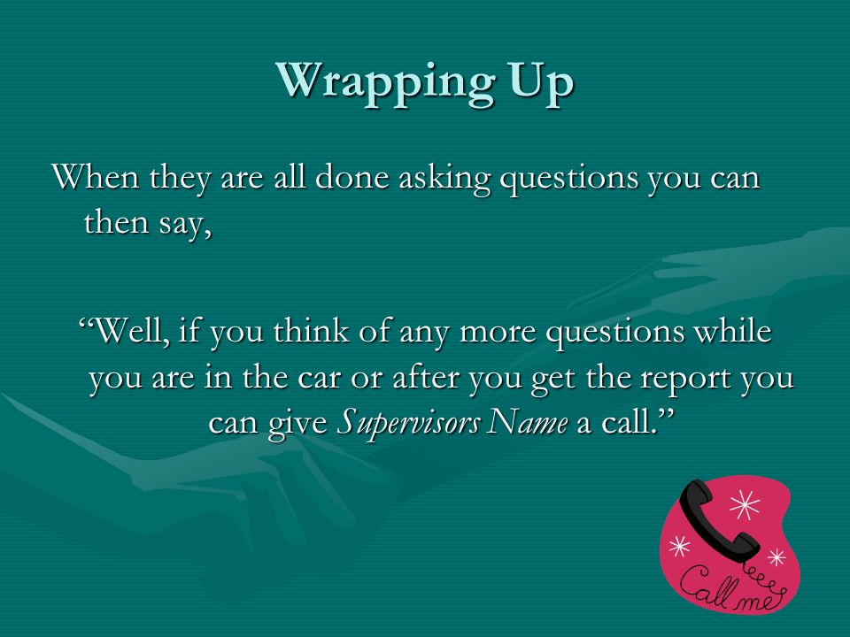 Wrapping Up When they are all done asking questions you can then say, Well, if you think of any more questions while you are in the car or after you get the report you can give Supervisors Name a call.