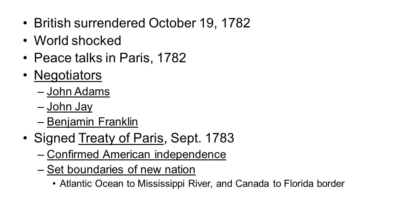 British surrendered October 19, 1782 World shocked Peace talks in Paris, 1782 Negotiators –John Adams –John Jay –Benjamin Franklin Signed Treaty of Paris, Sept.