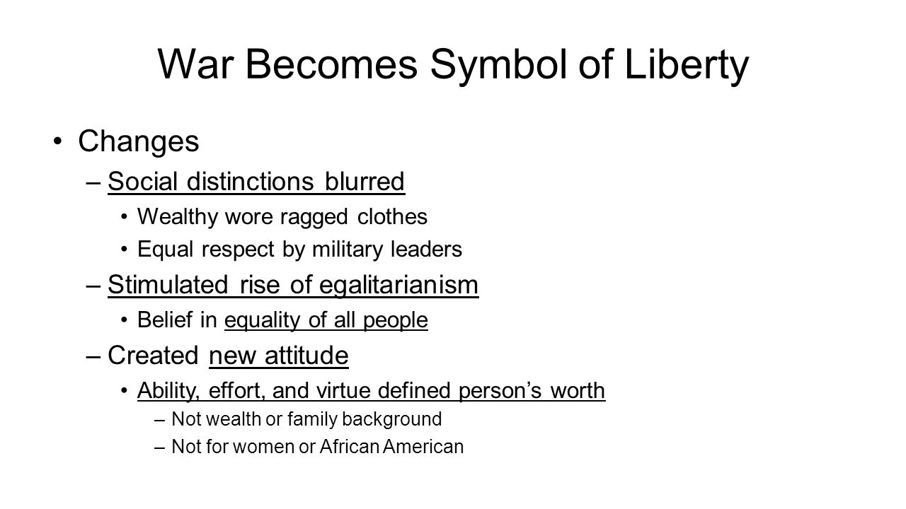 War Becomes Symbol of Liberty Changes –Social distinctions blurred Wealthy wore ragged clothes Equal respect by military leaders –Stimulated rise of egalitarianism Belief in equality of all people –Created new attitude Ability, effort, and virtue defined person’s worth –Not wealth or family background –Not for women or African American