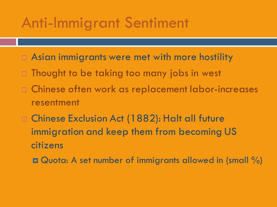 Anti-Immigrant Sentiment  Asian immigrants were met with more hostility  Thought to be taking too many jobs in west  Chinese often work as replacement labor-increases resentment  Chinese Exclusion Act (1882): Halt all future immigration and keep them from becoming US citizens  Quota: A set number of immigrants allowed in (small %)