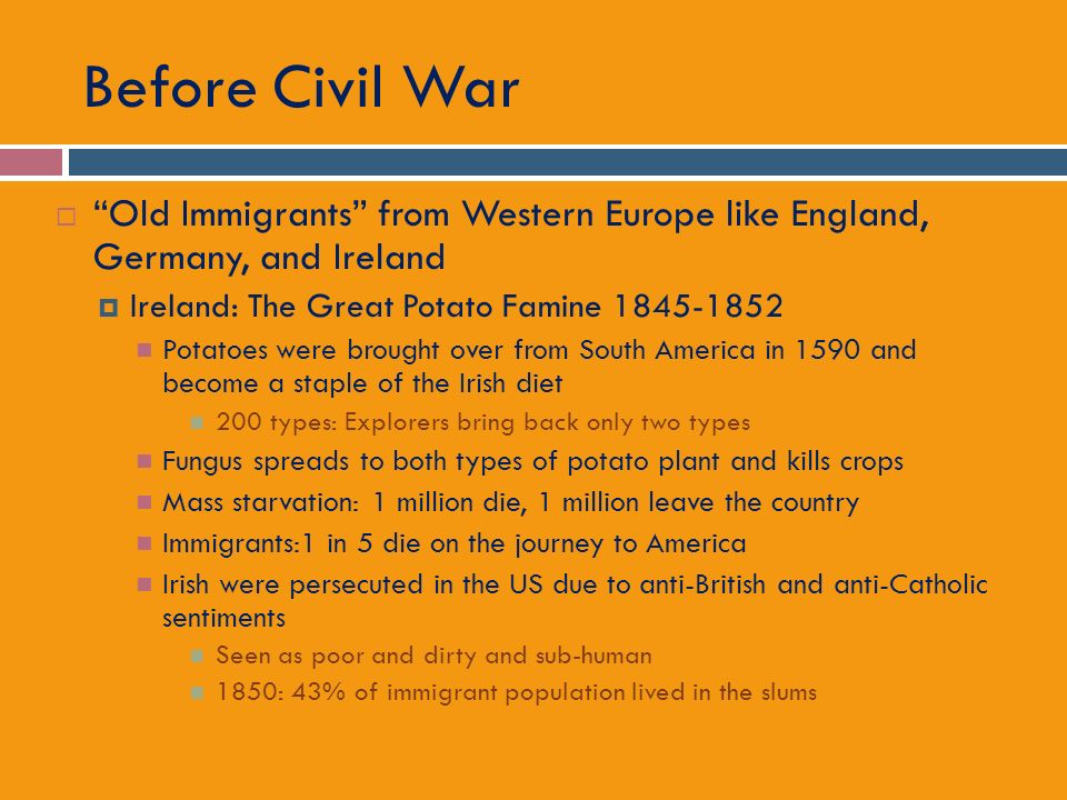 Before Civil War  Old Immigrants from Western Europe like England, Germany, and Ireland  Ireland: The Great Potato Famine Potatoes were brought over from South America in 1590 and become a staple of the Irish diet 200 types: Explorers bring back only two types Fungus spreads to both types of potato plant and kills crops Mass starvation: 1 million die, 1 million leave the country Immigrants:1 in 5 die on the journey to America Irish were persecuted in the US due to anti-British and anti-Catholic sentiments Seen as poor and dirty and sub-human 1850: 43% of immigrant population lived in the slums