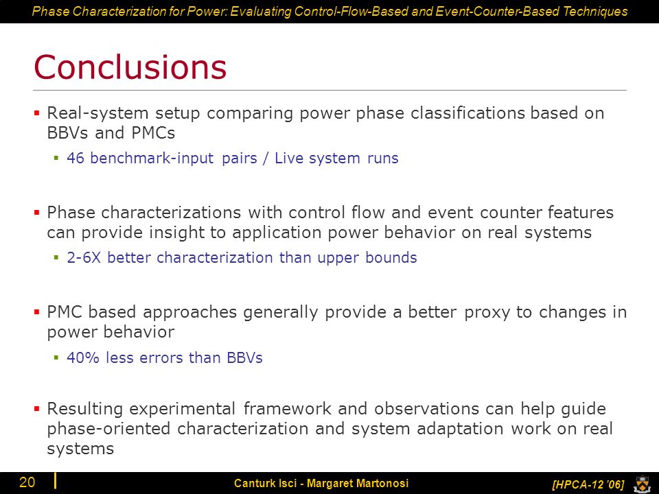 Phase Characterization for Power: Evaluating Control-Flow-Based and Event-Counter-Based Techniques [HPCA-12 ’06] Canturk Isci - Margaret Martonosi 20 Conclusions  Real-system setup comparing power phase classifications based on BBVs and PMCs  46 benchmark-input pairs / Live system runs  Phase characterizations with control flow and event counter features can provide insight to application power behavior on real systems  2-6X better characterization than upper bounds  PMC based approaches generally provide a better proxy to changes in power behavior  40% less errors than BBVs  Resulting experimental framework and observations can help guide phase-oriented characterization and system adaptation work on real systems