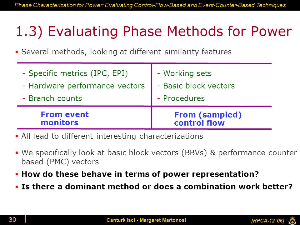 Phase Characterization for Power: Evaluating Control-Flow-Based and Event-Counter-Based Techniques [HPCA-12 ’06] Canturk Isci - Margaret Martonosi ) Evaluating Phase Methods for Power  All lead to different interesting characterizations  Several methods, looking at different similarity features -Specific metrics (IPC, EPI) -Hardware performance vectors -Branch counts -Working sets -Basic block vectors -Procedures From event monitors From (sampled) control flow  We specifically look at basic block vectors (BBVs) & performance counter based (PMC) vectors  How do these behave in terms of power representation.