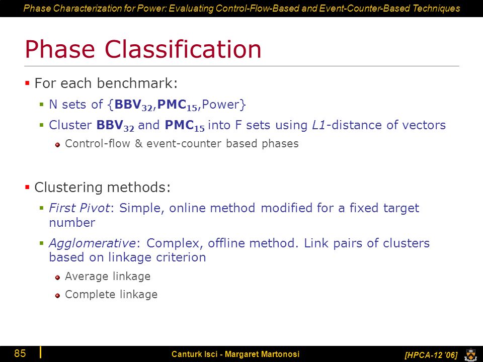 Phase Characterization for Power: Evaluating Control-Flow-Based and Event-Counter-Based Techniques [HPCA-12 ’06] Canturk Isci - Margaret Martonosi 85 Phase Classification  For each benchmark:  N sets of {BBV 32,PMC 15,Power}  Cluster BBV 32 and PMC 15 into F sets using L1-distance of vectors Control-flow & event-counter based phases  Clustering methods:  First Pivot: Simple, online method modified for a fixed target number  Agglomerative: Complex, offline method.