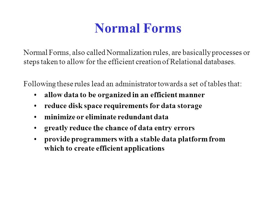 Normal Forms Normal Forms, also called Normalization rules, are basically processes or steps taken to allow for the efficient creation of Relational databases.