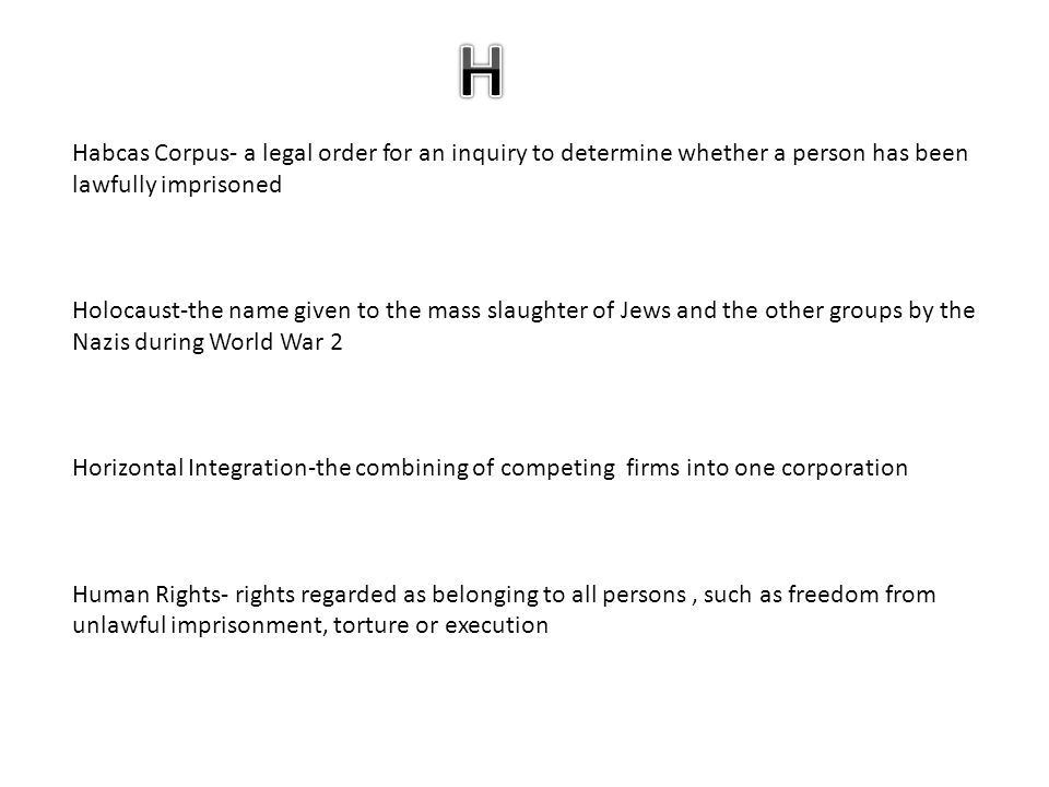 Habcas Corpus- a legal order for an inquiry to determine whether a person has been lawfully imprisoned Holocaust-the name given to the mass slaughter of Jews and the other groups by the Nazis during World War 2 Horizontal Integration-the combining of competing firms into one corporation Human Rights- rights regarded as belonging to all persons, such as freedom from unlawful imprisonment, torture or execution
