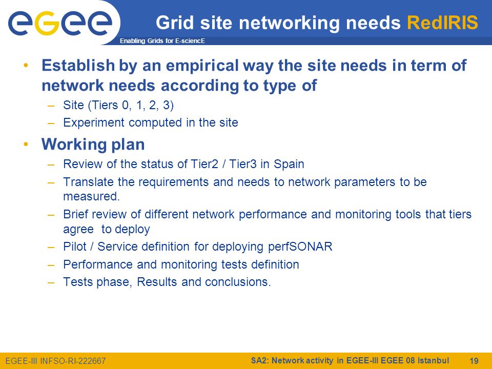 Enabling Grids for E-sciencE EGEE-III INFSO-RI SA2: Network activity in EGEE-III EGEE 08 Istanbul 19 Grid site networking needs RedIRIS Establish by an empirical way the site needs in term of network needs according to type of –Site (Tiers 0, 1, 2, 3) –Experiment computed in the site Working plan –Review of the status of Tier2 / Tier3 in Spain –Translate the requirements and needs to network parameters to be measured.