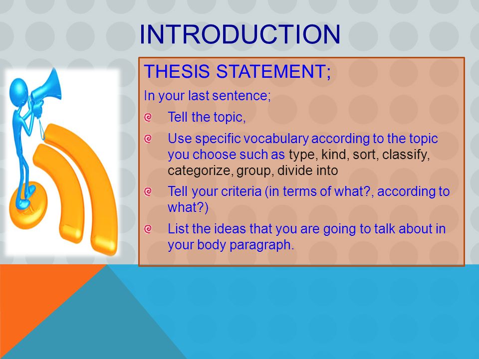 THESIS STATEMENT; In your last sentence; Tell the topic, Use specific vocabulary according to the topic you choose such as type, kind, sort, classify, categorize, group, divide into Tell your criteria (in terms of what , according to what ) List the ideas that you are going to talk about in your body paragraph.
