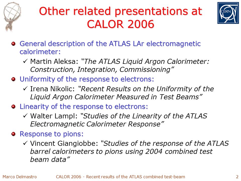 Marco DelmastroCALOR Recent results of the ATLAS combined test-beam2 Other related presentations at CALOR 2006 General description of the ATLAS LAr electromagnetic calorimeter: Martin Aleksa: The ATLAS Liquid Argon Calorimeter: Construction, Integration, Commissioning Uniformity of the response to electrons: Irena Nikolic: Recent Results on the Uniformity of the Liquid Argon Calorimeter Measured in Test Beams Linearity of the response to electrons: Walter Lampl: Studies of the Linearity of the ATLAS Electromagnetic Calorimeter Response Response to pions: Vincent Giangiobbe: Studies of the response of the ATLAS barrel calorimeters to pions using 2004 combined test beam data