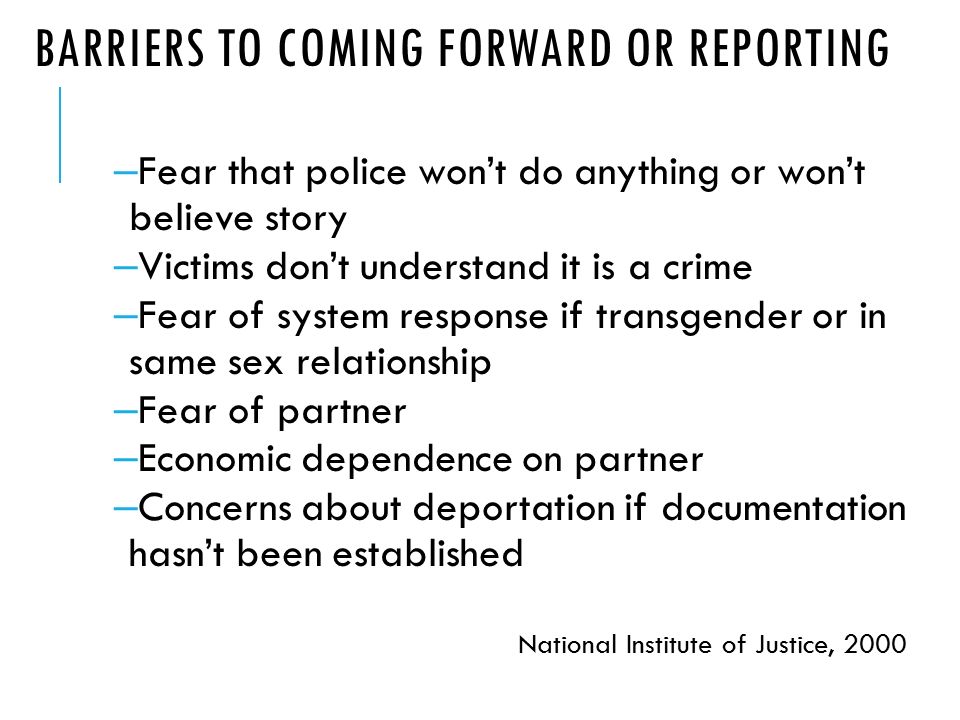 BARRIERS TO COMING FORWARD OR REPORTING – Fear that police won’t do anything or won’t believe story – Victims don’t understand it is a crime – Fear of system response if transgender or in same sex relationship – Fear of partner – Economic dependence on partner – Concerns about deportation if documentation hasn’t been established National Institute of Justice, 2000