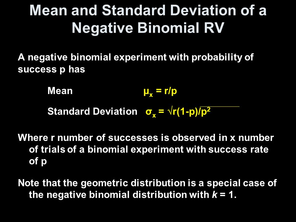 Mean and Standard Deviation of a Negative Binomial RV A negative binomial experiment with probability of success p has Mean μ x = r/p Standard Deviation σ x =  r(1-p)/p 2 Where r number of successes is observed in x number of trials of a binomial experiment with success rate of p Note that the geometric distribution is a special case of the negative binomial distribution with k = 1.