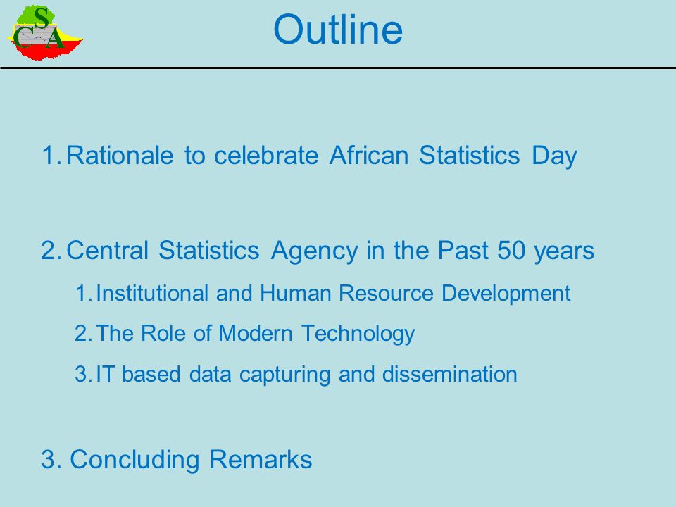 Outline 1.Rationale to celebrate African Statistics Day 2.Central Statistics Agency in the Past 50 years 1.Institutional and Human Resource Development 2.The Role of Modern Technology 3.IT based data capturing and dissemination 3.