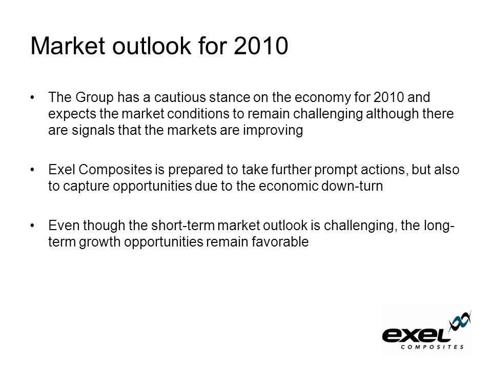 Market outlook for 2010 The Group has a cautious stance on the economy for 2010 and expects the market conditions to remain challenging although there are signals that the markets are improving Exel Composites is prepared to take further prompt actions, but also to capture opportunities due to the economic down-turn Even though the short-term market outlook is challenging, the long- term growth opportunities remain favorable