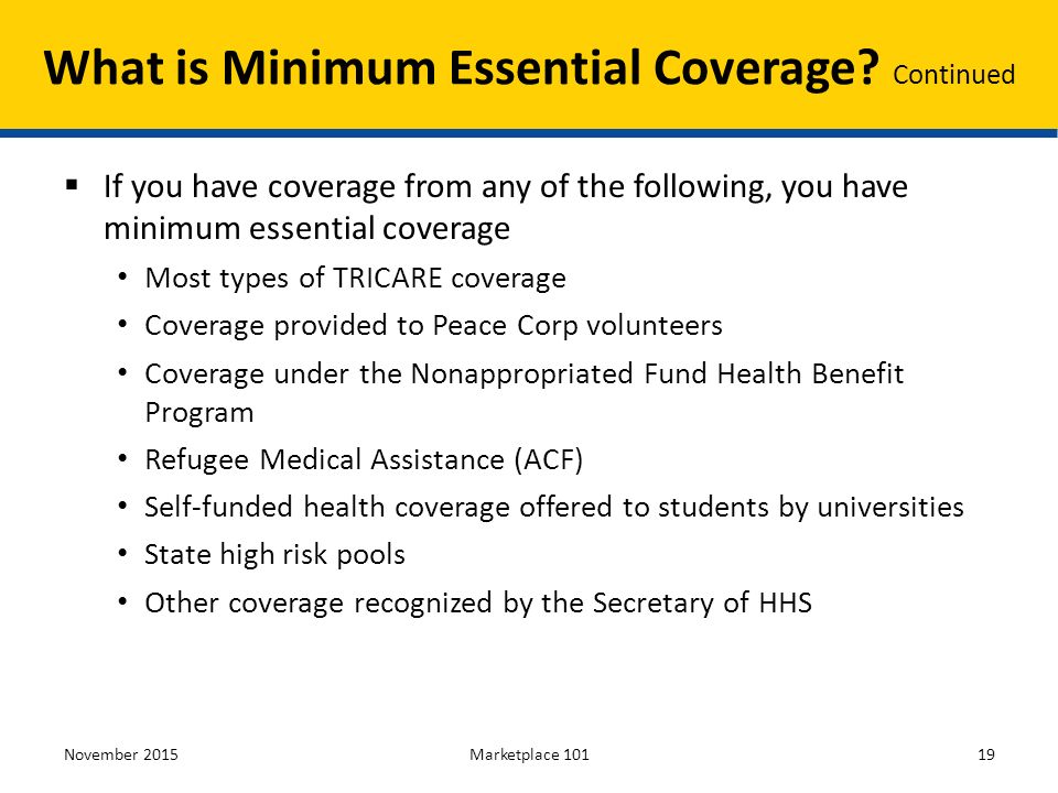  If you have coverage from any of the following, you have minimum essential coverage Most types of TRICARE coverage Coverage provided to Peace Corp volunteers Coverage under the Nonappropriated Fund Health Benefit Program Refugee Medical Assistance (ACF) Self-funded health coverage offered to students by universities State high risk pools Other coverage recognized by the Secretary of HHS November 2015Marketplace What is Minimum Essential Coverage.