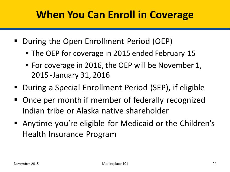  During the Open Enrollment Period (OEP) The OEP for coverage in 2015 ended February 15 For coverage in 2016, the OEP will be November 1, January 31, 2016  During a Special Enrollment Period (SEP), if eligible  Once per month if member of federally recognized Indian tribe or Alaska native shareholder  Anytime you’re eligible for Medicaid or the Children’s Health Insurance Program November 2015Marketplace When You Can Enroll in Coverage