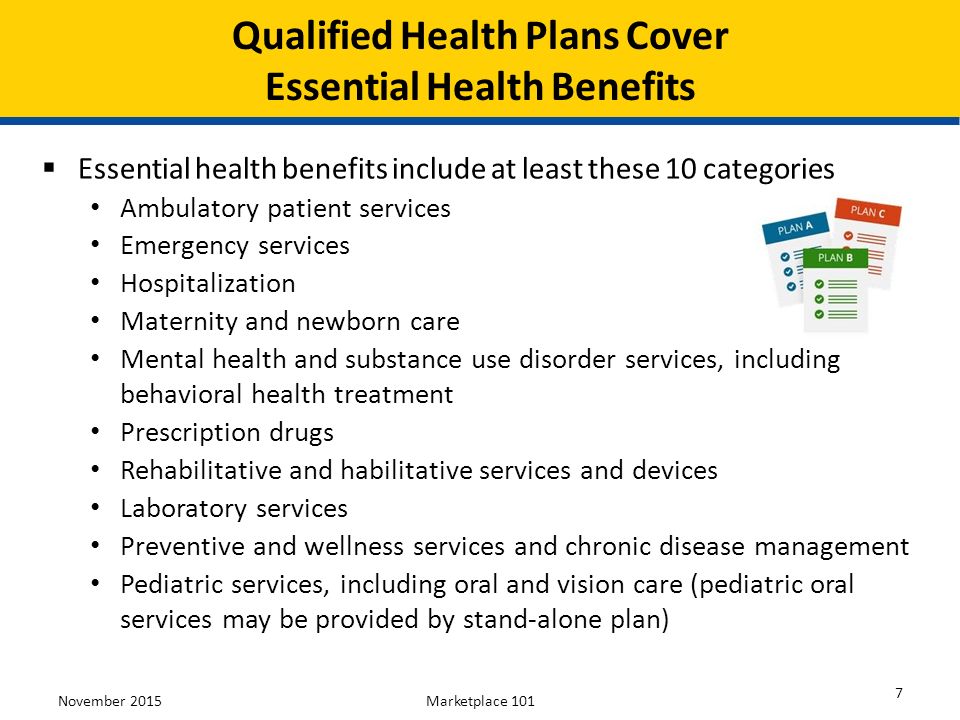 November 2015Marketplace  Essential health benefits include at least these 10 categories Ambulatory patient services Emergency services Hospitalization Maternity and newborn care Mental health and substance use disorder services, including behavioral health treatment Prescription drugs Rehabilitative and habilitative services and devices Laboratory services Preventive and wellness services and chronic disease management Pediatric services, including oral and vision care (pediatric oral services may be provided by stand-alone plan) Qualified Health Plans Cover Essential Health Benefits