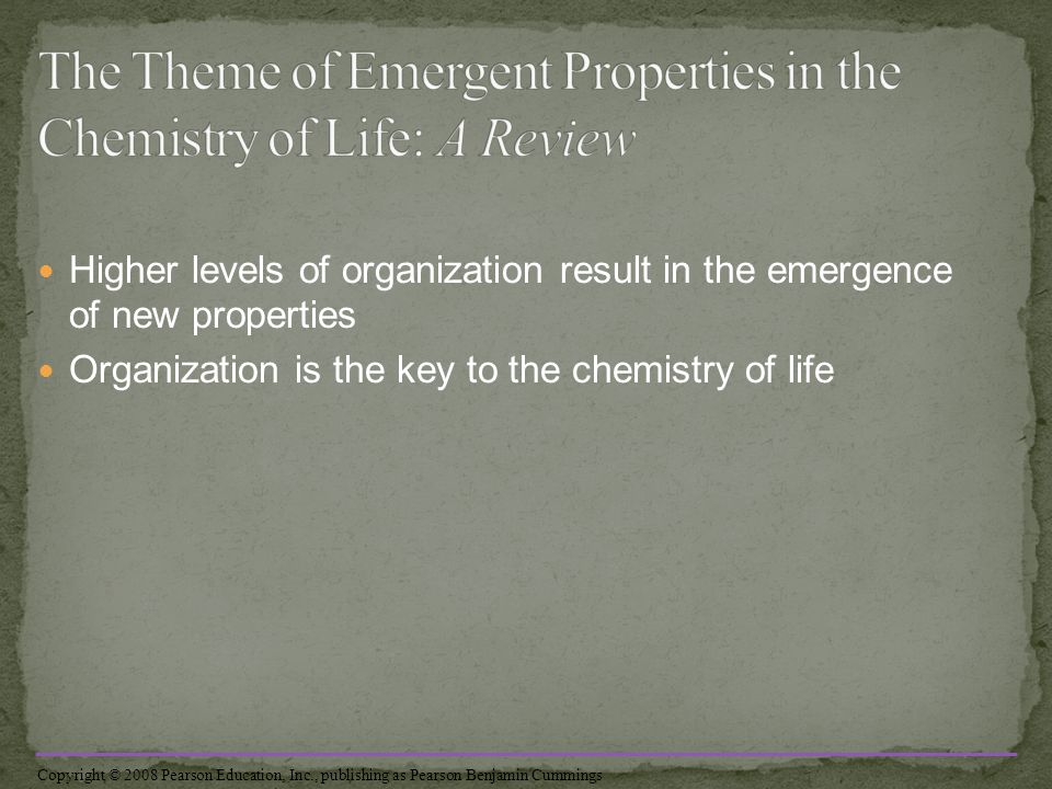 Higher levels of organization result in the emergence of new properties Organization is the key to the chemistry of life Copyright © 2008 Pearson Education, Inc., publishing as Pearson Benjamin Cummings