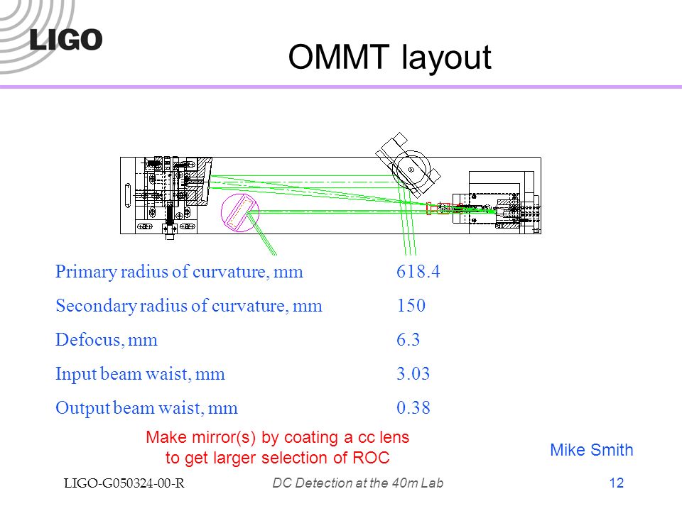 LIGO-G R DC Detection at the 40m Lab 12 OMMT layout Primary radius of curvature, mm618.4 Secondary radius of curvature, mm150 Defocus, mm6.3 Input beam waist, mm3.03 Output beam waist, mm0.38 Mike Smith Make mirror(s) by coating a cc lens to get larger selection of ROC