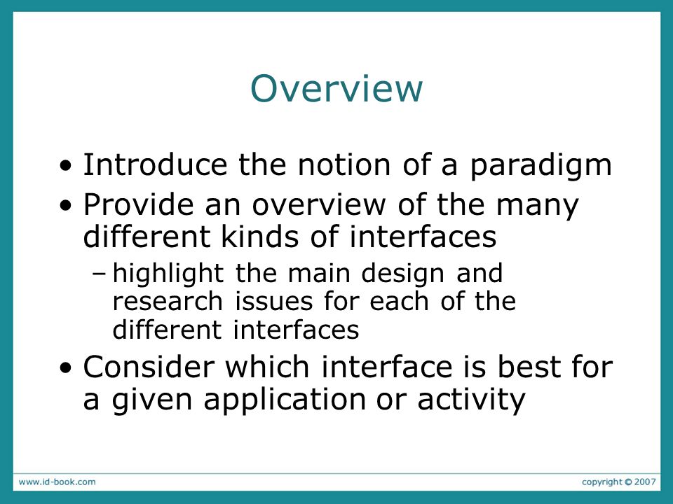Overview Introduce the notion of a paradigm Provide an overview of the many different kinds of interfaces –highlight the main design and research issues for each of the different interfaces Consider which interface is best for a given application or activity