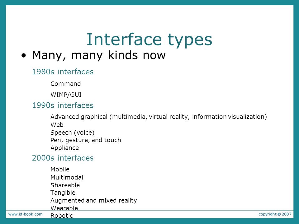 Interface types Many, many kinds now 1980s interfaces Command WIMP/GUI 1990s interfaces Advanced graphical (multimedia, virtual reality, information visualization) Web Speech (voice) Pen, gesture, and touch Appliance 2000s interfaces Mobile Multimodal Shareable Tangible Augmented and mixed reality Wearable Robotic