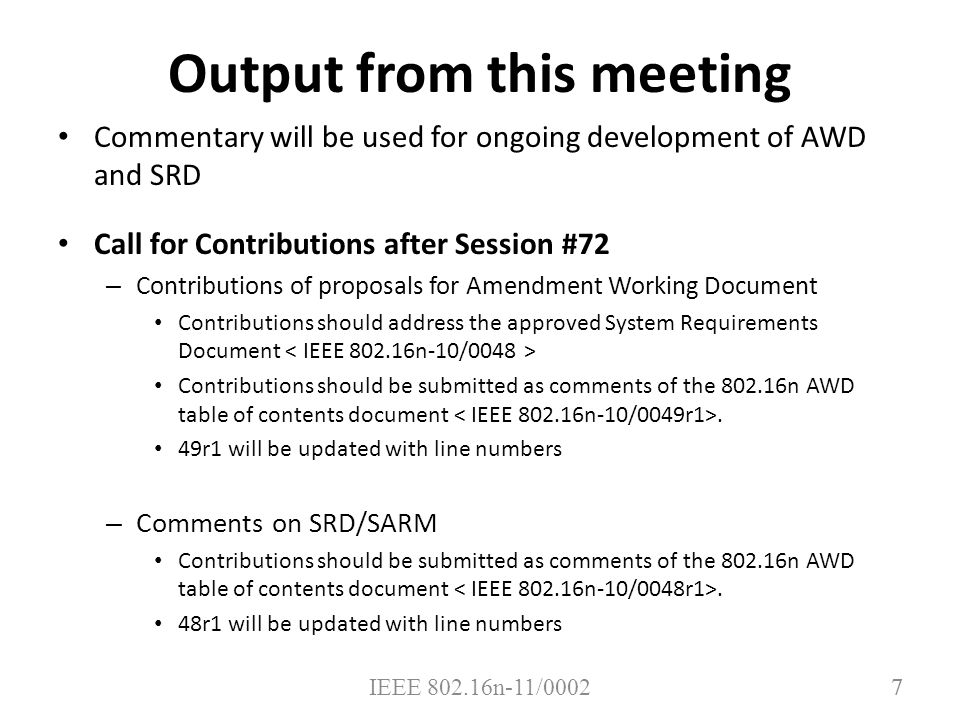 7 Output from this meeting Commentary will be used for ongoing development of AWD and SRD Call for Contributions after Session #72 – Contributions of proposals for Amendment Working Document Contributions should address the approved System Requirements Document Contributions should be submitted as comments of the n AWD table of contents document.