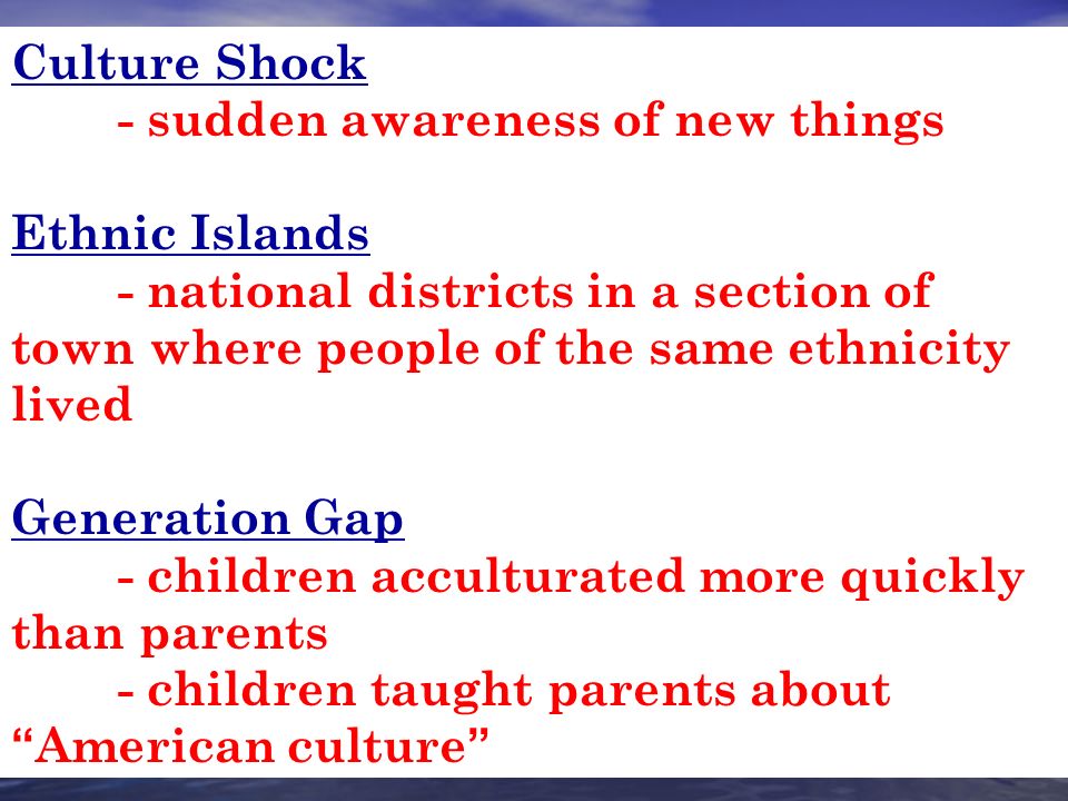 Culture Shock - sudden awareness of new things Ethnic Islands - national districts in a section of town where people of the same ethnicity lived Generation Gap - children acculturated more quickly than parents - children taught parents about American culture