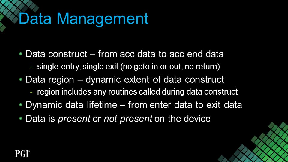 Data Management Data construct – from acc data to acc end data  single-entry, single exit (no goto in or out, no return) Data region – dynamic extent of data construct  region includes any routines called during data construct Dynamic data lifetime – from enter data to exit data Data is present or not present on the device