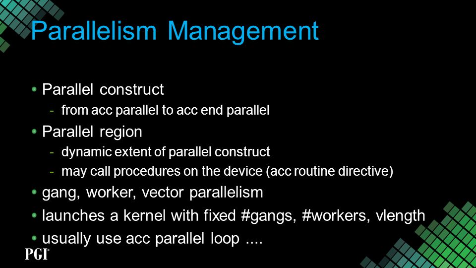 Parallelism Management Parallel construct  from acc parallel to acc end parallel Parallel region  dynamic extent of parallel construct  may call procedures on the device (acc routine directive) gang, worker, vector parallelism launches a kernel with fixed #gangs, #workers, vlength usually use acc parallel loop....