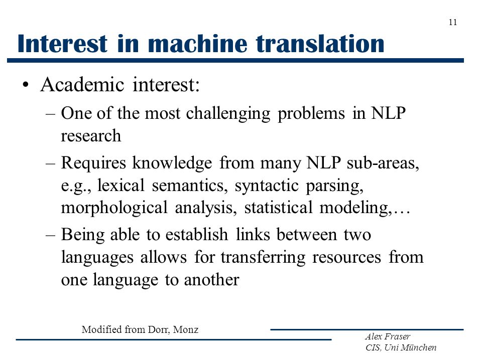 Alex Fraser CIS, Uni München Interest in machine translation Academic interest: –One of the most challenging problems in NLP research –Requires knowledge from many NLP sub-areas, e.g., lexical semantics, syntactic parsing, morphological analysis, statistical modeling,… –Being able to establish links between two languages allows for transferring resources from one language to another 11 Modified from Dorr, Monz