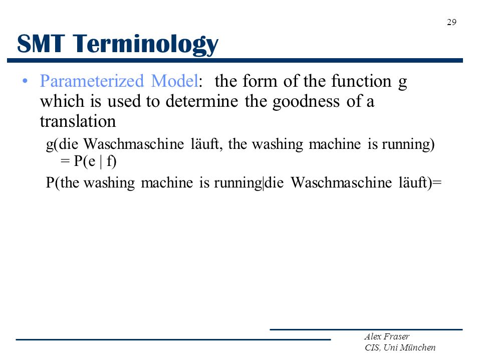 Alex Fraser CIS, Uni München SMT Terminology Parameterized Model: the form of the function g which is used to determine the goodness of a translation g(die Waschmaschine läuft, the washing machine is running) = P(e | f) P(the washing machine is running|die Waschmaschine läuft)= 29