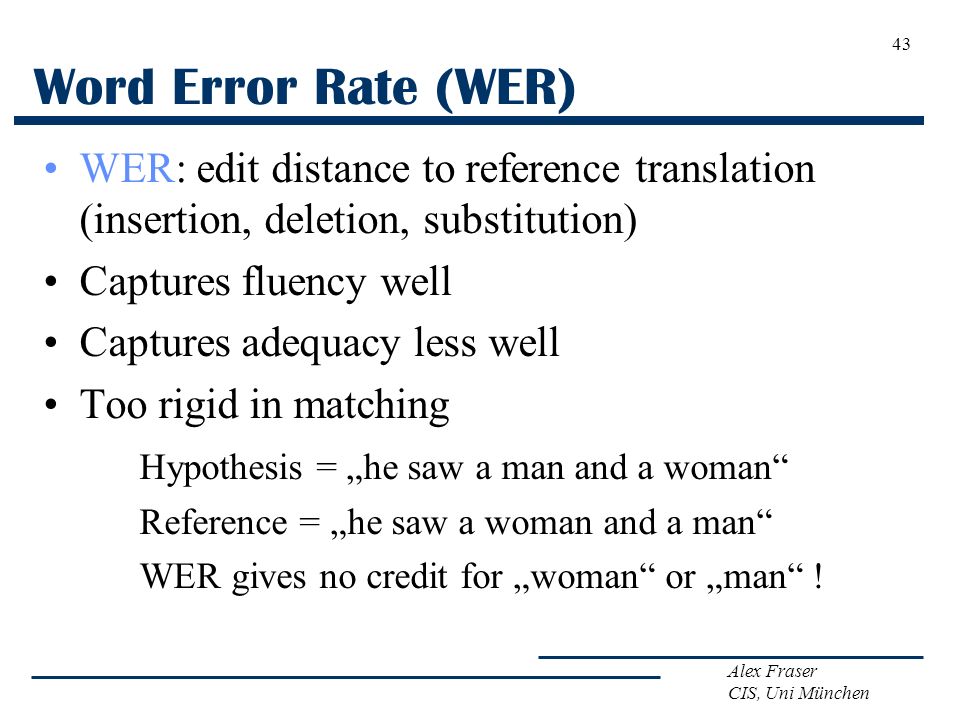 Alex Fraser CIS, Uni München Word Error Rate (WER) WER: edit distance to reference translation (insertion, deletion, substitution) Captures fluency well Captures adequacy less well Too rigid in matching Hypothesis = „he saw a man and a woman Reference = „he saw a woman and a man WER gives no credit for „woman or „man .