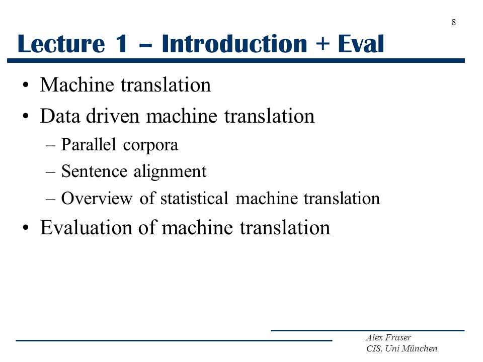 Alex Fraser CIS, Uni München Lecture 1 – Introduction + Eval Machine translation Data driven machine translation –Parallel corpora –Sentence alignment –Overview of statistical machine translation Evaluation of machine translation 8