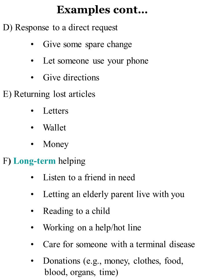 Examples cont… D) Response to a direct request Give some spare change Let someone use your phone Give directions E) Returning lost articles Letters Wallet Money F) Long-term helping Listen to a friend in need Letting an elderly parent live with you Reading to a child Working on a help/hot line Care for someone with a terminal disease Donations (e.g., money, clothes, food, blood, organs, time)