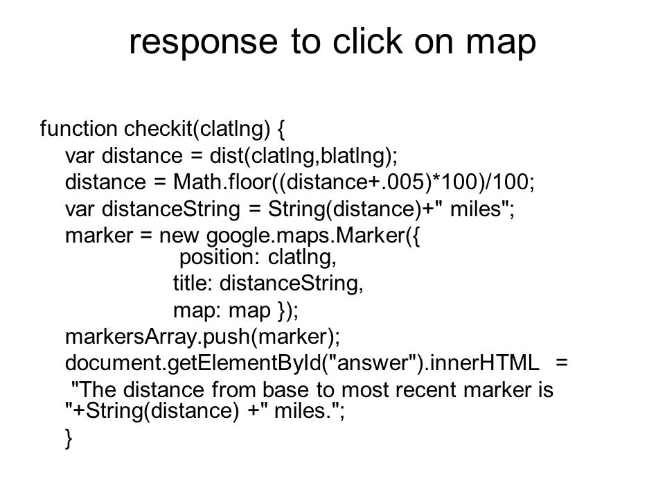 response to click on map function checkit(clatlng) { var distance = dist(clatlng,blatlng); distance = Math.floor((distance+.005)*100)/100; var distanceString = String(distance)+ miles ; marker = new google.maps.Marker({ position: clatlng, title: distanceString, map: map }); markersArray.push(marker); document.getElementById( answer ).innerHTML = The distance from base to most recent marker is +String(distance) + miles. ; }