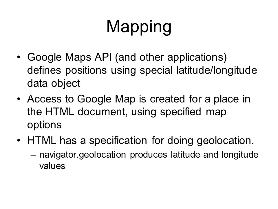 Mapping Google Maps API (and other applications) defines positions using special latitude/longitude data object Access to Google Map is created for a place in the HTML document, using specified map options HTML has a specification for doing geolocation.