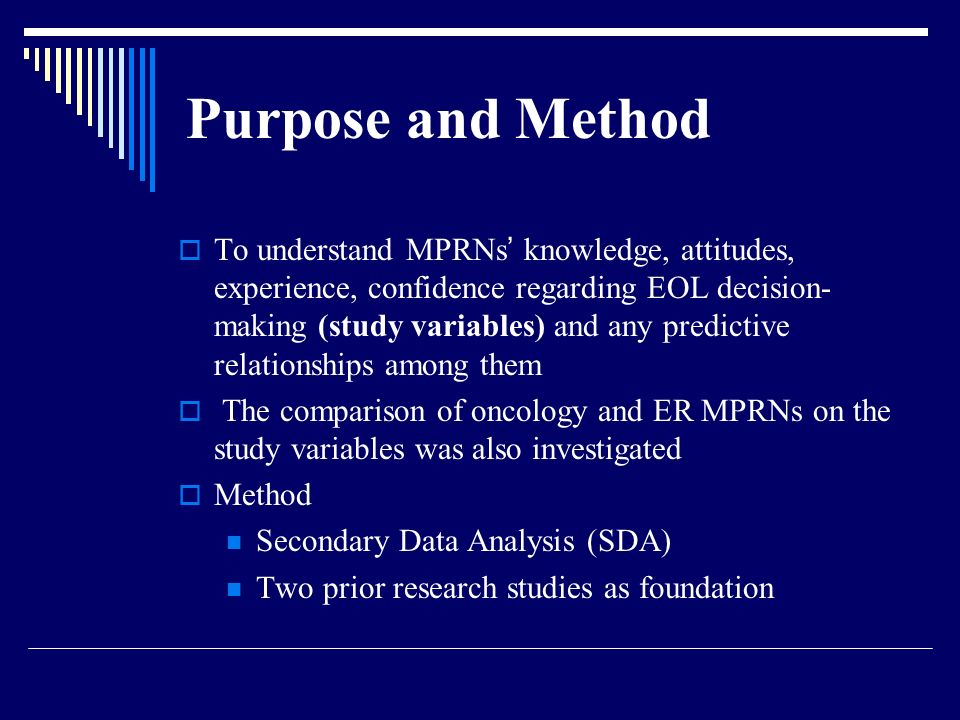 Purpose and Method  To understand MPRNs ’ knowledge, attitudes, experience, confidence regarding EOL decision- making (study variables) and any predictive relationships among them  The comparison of oncology and ER MPRNs on the study variables was also investigated  Method Secondary Data Analysis (SDA) Two prior research studies as foundation