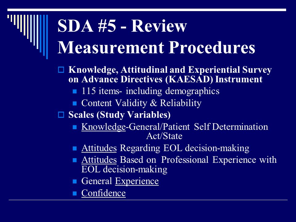 SDA #5 - Review Measurement Procedures  Knowledge, Attitudinal and Experiential Survey on Advance Directives (KAESAD) Instrument 115 items- including demographics Content Validity & Reliability  Scales (Study Variables) Knowledge-General/Patient Self Determination Act/State Attitudes Regarding EOL decision-making Attitudes Based on Professional Experience with EOL decision-making General Experience Confidence