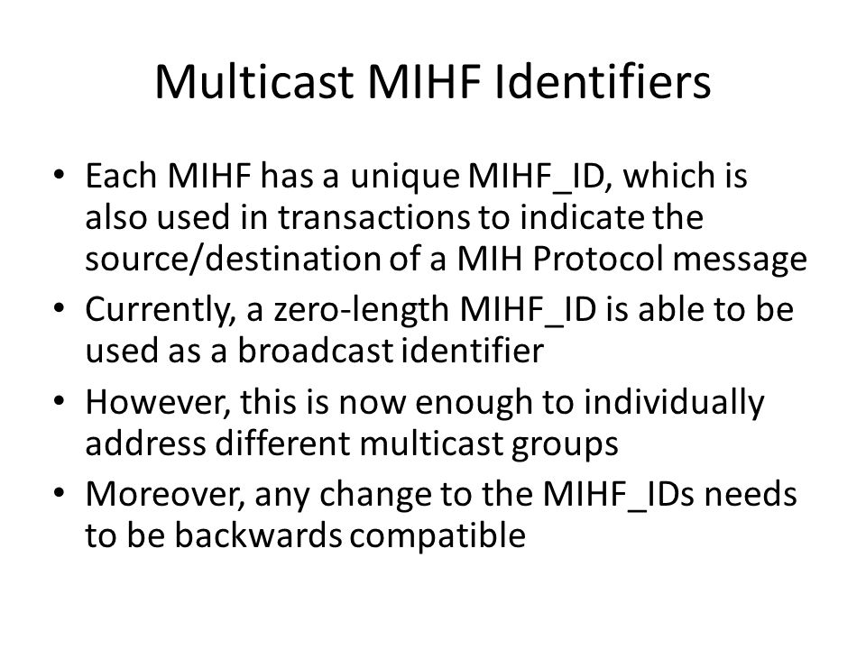 Multicast MIHF Identifiers Each MIHF has a unique MIHF_ID, which is also used in transactions to indicate the source/destination of a MIH Protocol message Currently, a zero-length MIHF_ID is able to be used as a broadcast identifier However, this is now enough to individually address different multicast groups Moreover, any change to the MIHF_IDs needs to be backwards compatible