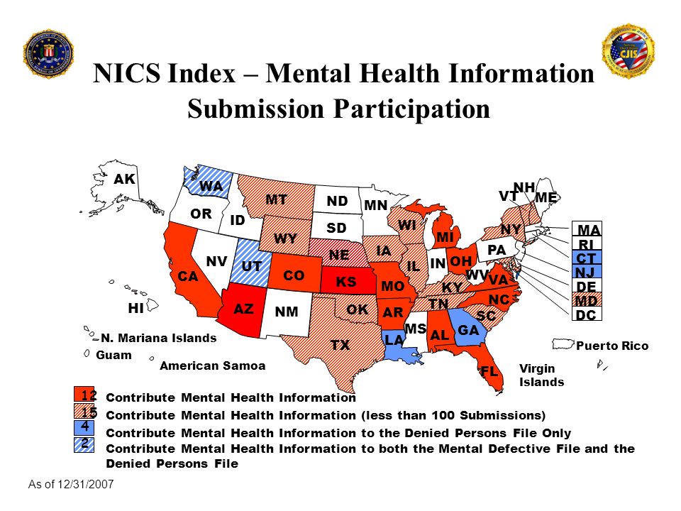 NICS Index – Mental Health Information Submission Participation As of 12/31/2007 Contribute Mental Health Information Contribute Mental Health Information (less than 100 Submissions) Contribute Mental Health Information to the Denied Persons File Only Contribute Mental Health Information to both the Mental Defective File and the Denied Persons File WA OR ID NV UT AZ CA AK HI ME MT WY CO ND SD NE KS OK TX MN IA MO AR LA WI IL MS AL TN KY IN MI OH GA FL SC NC VA WV PA NY NH VT MA RI CT NJ DE MD DC Puerto Rico Virgin Islands Guam N.