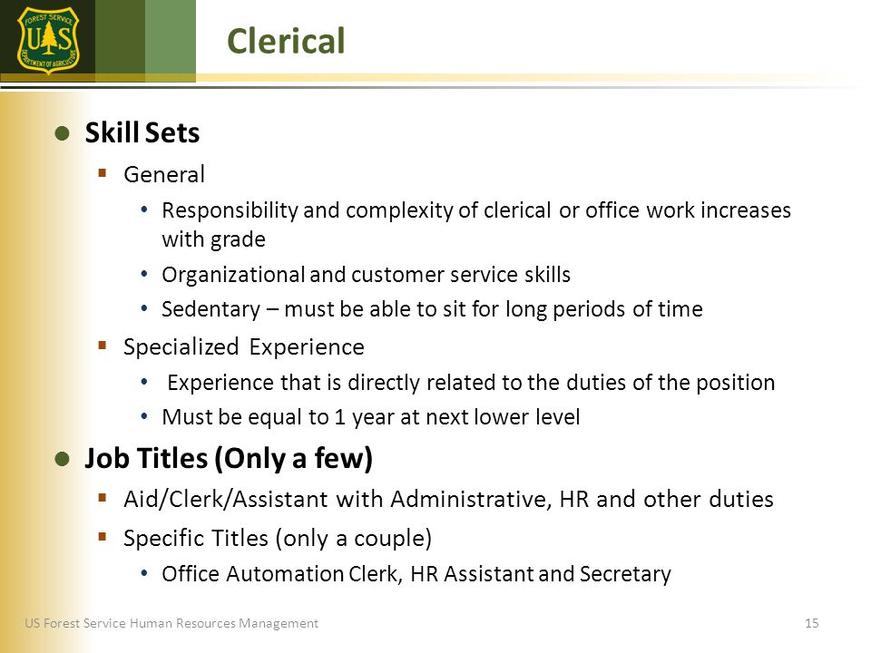 US Forest Service Human Resources Management Skill Sets  General Responsibility and complexity of clerical or office work increases with grade Organizational and customer service skills Sedentary – must be able to sit for long periods of time  Specialized Experience Experience that is directly related to the duties of the position Must be equal to 1 year at next lower level Job Titles (Only a few)  Aid/Clerk/Assistant with Administrative, HR and other duties  Specific Titles (only a couple) Office Automation Clerk, HR Assistant and Secretary Clerical 15