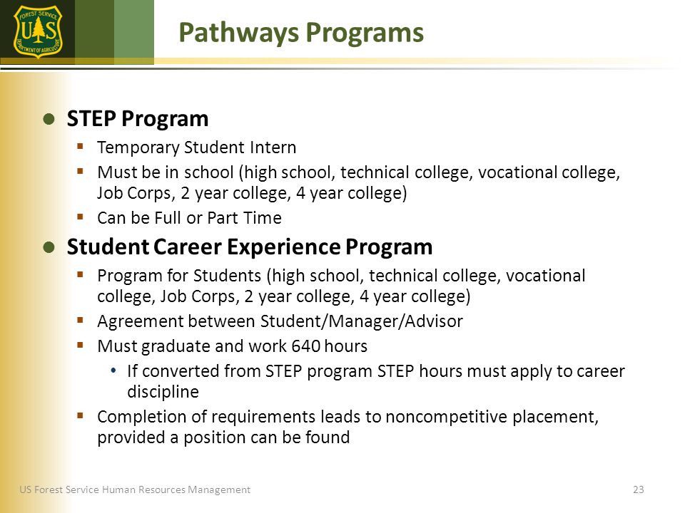 US Forest Service Human Resources Management STEP Program  Temporary Student Intern  Must be in school (high school, technical college, vocational college, Job Corps, 2 year college, 4 year college)  Can be Full or Part Time Student Career Experience Program  Program for Students (high school, technical college, vocational college, Job Corps, 2 year college, 4 year college)  Agreement between Student/Manager/Advisor  Must graduate and work 640 hours If converted from STEP program STEP hours must apply to career discipline  Completion of requirements leads to noncompetitive placement, provided a position can be found Pathways Programs 23