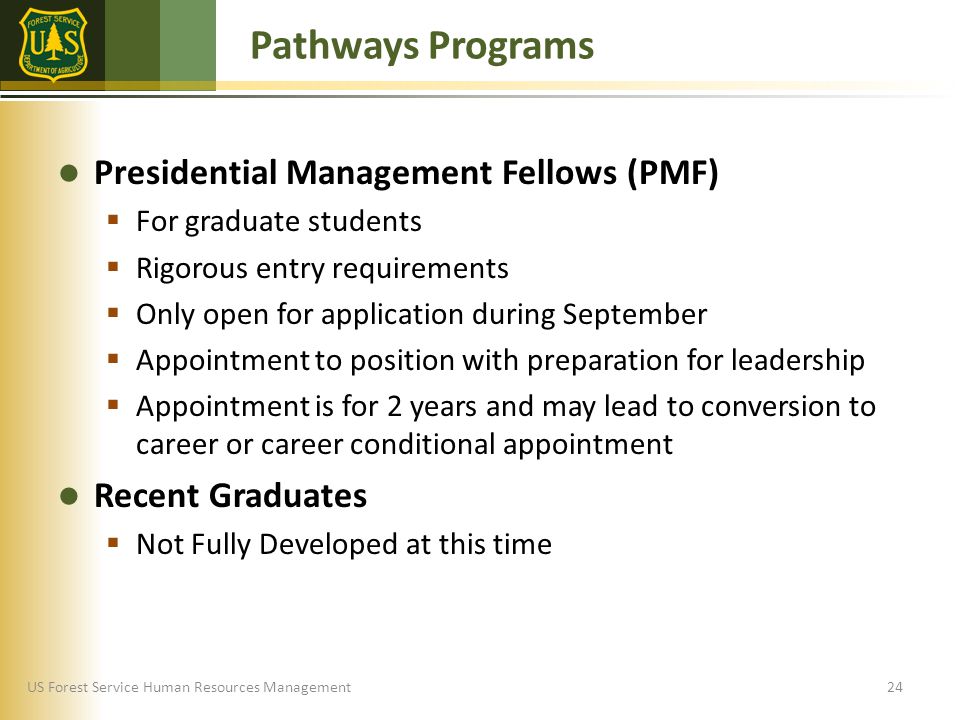 US Forest Service Human Resources Management Presidential Management Fellows (PMF)  For graduate students  Rigorous entry requirements  Only open for application during September  Appointment to position with preparation for leadership  Appointment is for 2 years and may lead to conversion to career or career conditional appointment Recent Graduates  Not Fully Developed at this time Pathways Programs 24