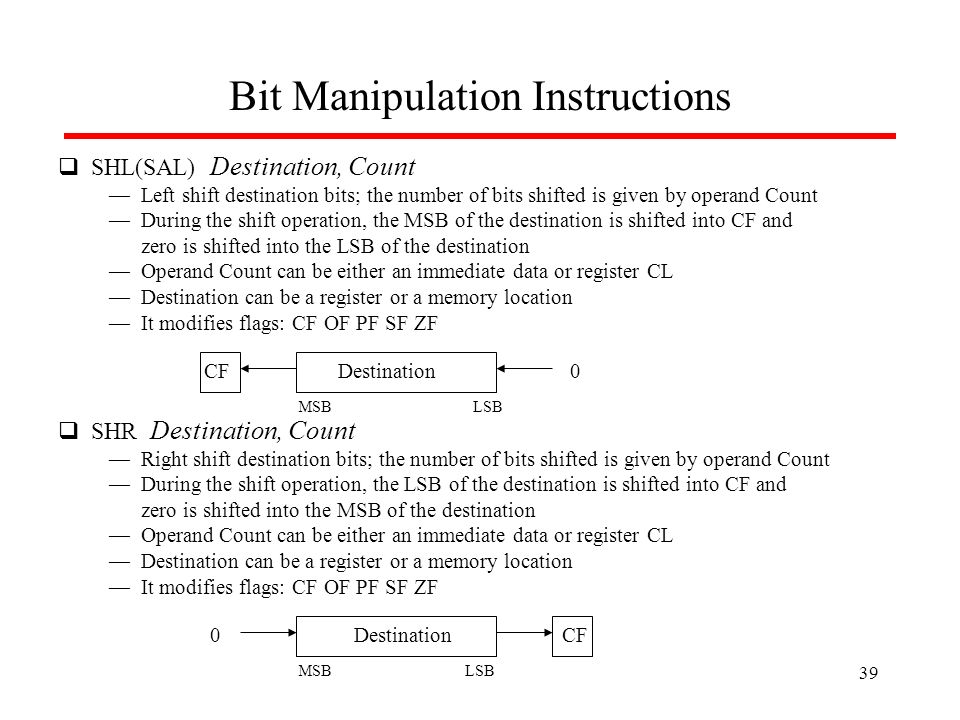 Bit Manipulation Instructions  SHL(SAL) Destination, Count — Left shift destination bits; the number of bits shifted is given by operand Count — During the shift operation, the MSB of the destination is shifted into CF and zero is shifted into the LSB of the destination — Operand Count can be either an immediate data or register CL — Destination can be a register or a memory location — It modifies flags: CF OF PF SF ZF CF0  SHR Destination, Count — Right shift destination bits; the number of bits shifted is given by operand Count — During the shift operation, the LSB of the destination is shifted into CF and zero is shifted into the MSB of the destination — Operand Count can be either an immediate data or register CL — Destination can be a register or a memory location — It modifies flags: CF OF PF SF ZF CF0Destination LSBMSB LSBMSB 39