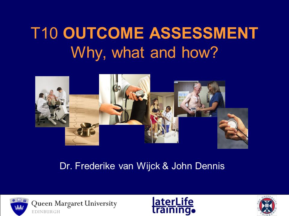 T10 OUTCOME ASSESSMENT Why, what and how Dr. Frederike van Wijck & John Dennis