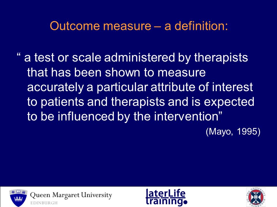 Outcome measure – a definition: a test or scale administered by therapists that has been shown to measure accurately a particular attribute of interest to patients and therapists and is expected to be influenced by the intervention (Mayo, 1995)