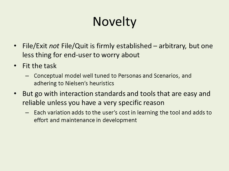 Novelty File/Exit not File/Quit is firmly established – arbitrary, but one less thing for end-user to worry about Fit the task – Conceptual model well tuned to Personas and Scenarios, and adhering to Nielsen’s heuristics But go with interaction standards and tools that are easy and reliable unless you have a very specific reason – Each variation adds to the user’s cost in learning the tool and adds to effort and maintenance in development