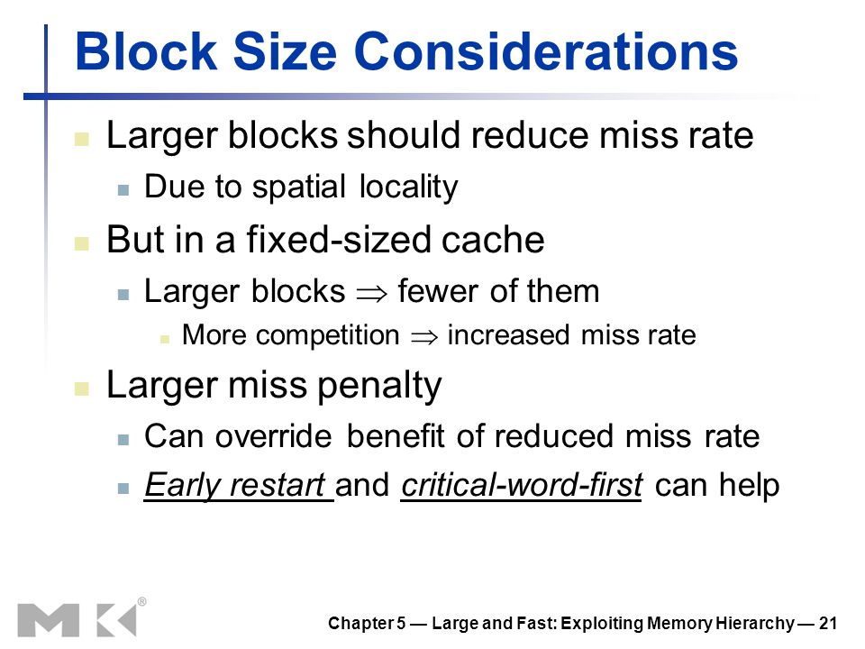 Chapter 5 — Large and Fast: Exploiting Memory Hierarchy — 21 Block Size Considerations Larger blocks should reduce miss rate Due to spatial locality But in a fixed-sized cache Larger blocks  fewer of them More competition  increased miss rate Larger miss penalty Can override benefit of reduced miss rate Early restart and critical-word-first can help