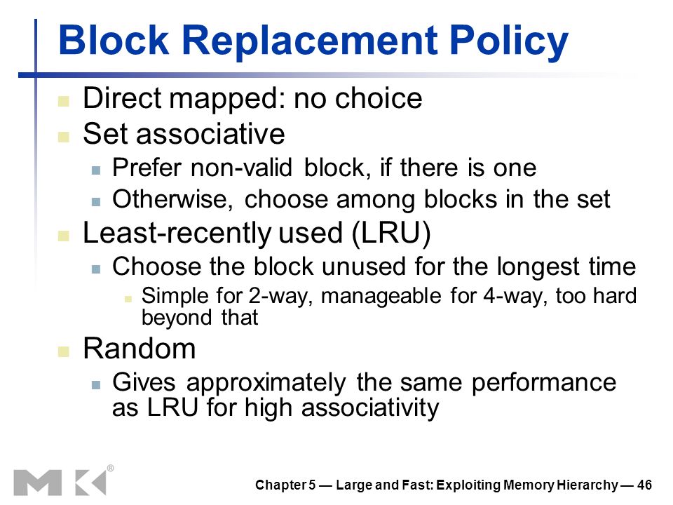 Chapter 5 — Large and Fast: Exploiting Memory Hierarchy — 46 Block Replacement Policy Direct mapped: no choice Set associative Prefer non-valid block, if there is one Otherwise, choose among blocks in the set Least-recently used (LRU) Choose the block unused for the longest time Simple for 2-way, manageable for 4-way, too hard beyond that Random Gives approximately the same performance as LRU for high associativity